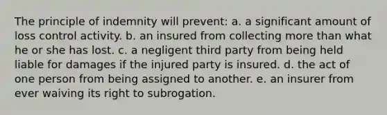 The principle of indemnity will prevent: a. a significant amount of loss control activity. b. an insured from collecting more than what he or she has lost. c. a negligent third party from being held liable for damages if the injured party is insured. d. the act of one person from being assigned to another. e. an insurer from ever waiving its right to subrogation.