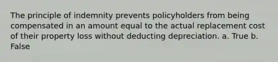 The principle of indemnity prevents policyholders from being compensated in an amount equal to the actual replacement cost of their property loss without deducting depreciation. a. True b. False