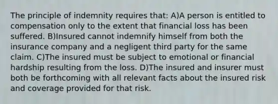 The principle of indemnity requires that: A)A person is entitled to compensation only to the extent that financial loss has been suffered. B)Insured cannot indemnify himself from both the insurance company and a negligent third party for the same claim. C)The insured must be subject to emotional or financial hardship resulting from the loss. D)The insured and insurer must both be forthcoming with all relevant facts about the insured risk and coverage provided for that risk.