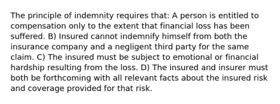 The principle of indemnity requires that: A person is entitled to compensation only to the extent that financial loss has been suffered. B) Insured cannot indemnify himself from both the insurance company and a negligent third party for the same claim. C) The insured must be subject to emotional or financial hardship resulting from the loss. D) The insured and insurer must both be forthcoming with all relevant facts about the insured risk and coverage provided for that risk.