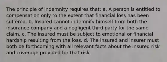 The principle of indemnity requires that: a. A person is entitled to compensation only to the extent that financial loss has been suffered. b. Insured cannot indemnify himself from both the insurance company and a negligent third party for the same claim. c. The insured must be subject to emotional or financial hardship resulting from the loss. d. The insured and insurer must both be forthcoming with all relevant facts about the insured risk and coverage provided for that risk.