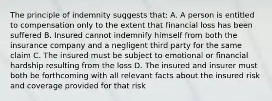 The principle of indemnity suggests that: A. A person is entitled to compensation only to the extent that financial loss has been suffered B. Insured cannot indemnify himself from both the insurance company and a negligent third party for the same claim C. The insured must be subject to emotional or financial hardship resulting from the loss D. The insured and insurer must both be forthcoming with all relevant facts about the insured risk and coverage provided for that risk