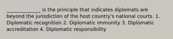 ______________ is the principle that indicates diplomats are beyond the jurisdiction of the host country's national courts. 1. Diplomatic recognition 2. Diplomatic immunity 3. Diplomatic accreditation 4. Diplomatic responsibility