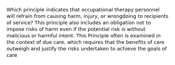 Which principle indicates that occupational therapy personnel will refrain from causing harm, injury, or wrongdoing to recipients of service? This principle also includes an obligation not to impose risks of harm even if the potential risk is without malicious or harmful intent. This Principle often is examined in the context of due care, which requires that the benefits of care outweigh and justify the risks undertaken to achieve the goals of care