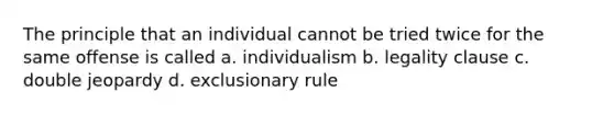 The principle that an individual cannot be tried twice for the same offense is called a. individualism b. legality clause c. double jeopardy d. exclusionary rule