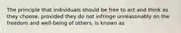 The principle that individuals should be free to act and think as they choose, provided they do not infringe unreasonably on the freedom and well-being of others, is known as