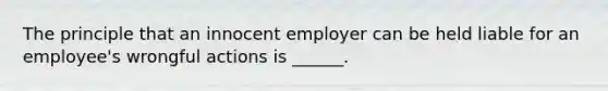 The principle that an innocent employer can be held liable for an employee's wrongful actions is ______.