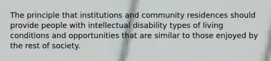 The principle that institutions and community residences should provide people with intellectual disability types of living conditions and opportunities that are similar to those enjoyed by the rest of society.