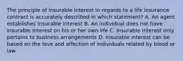 The principle of insurable interest in regards to a life insurance contract is accurately described in which statement? A. An agent establishes insurable interest B. An individual does not have insurable interest on his or her own life C. Insurable interest only pertains to business arrangements D. Insurable interest can be based on the love and affection of individuals related by blood or law