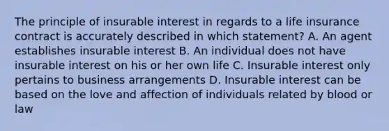 The principle of insurable interest in regards to a life insurance contract is accurately described in which statement? A. An agent establishes insurable interest B. An individual does not have insurable interest on his or her own life C. Insurable interest only pertains to business arrangements D. Insurable interest can be based on the love and affection of individuals related by blood or law