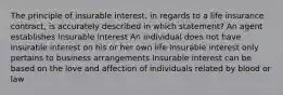 The principle of insurable interest, in regards to a life insurance contract, is accurately described in which statement? An agent establishes insurable interest An individual does not have insurable interest on his or her own life Insurable interest only pertains to business arrangements Insurable interest can be based on the love and affection of individuals related by blood or law