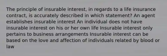 The principle of insurable interest, in regards to a life insurance contract, is accurately described in which statement? An agent establishes insurable interest An individual does not have insurable interest on his or her own life Insurable interest only pertains to business arrangements Insurable interest can be based on the love and affection of individuals related by blood or law