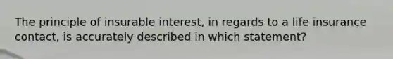 The principle of insurable interest, in regards to a life insurance contact, is accurately described in which statement?