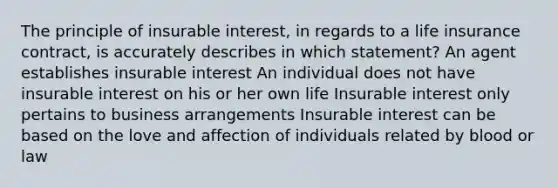 The principle of insurable interest, in regards to a life insurance contract, is accurately describes in which statement? An agent establishes insurable interest An individual does not have insurable interest on his or her own life Insurable interest only pertains to business arrangements Insurable interest can be based on the love and affection of individuals related by blood or law