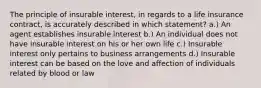 The principle of insurable interest, in regards to a life insurance contract, is accurately described in which statement? a.) An agent establishes insurable interest b.) An individual does not have insurable interest on his or her own life c.) Insurable interest only pertains to business arrangements d.) Insurable interest can be based on the love and affection of individuals related by blood or law