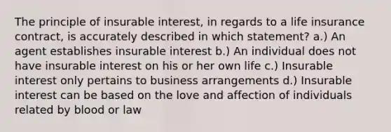 The principle of insurable interest, in regards to a life insurance contract, is accurately described in which statement? a.) An agent establishes insurable interest b.) An individual does not have insurable interest on his or her own life c.) Insurable interest only pertains to business arrangements d.) Insurable interest can be based on the love and affection of individuals related by blood or law