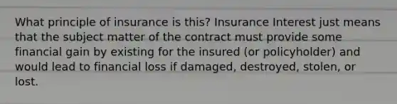 What principle of insurance is this? Insurance Interest just means that the subject matter of the contract must provide some financial gain by existing for the insured (or policyholder) and would lead to financial loss if damaged, destroyed, stolen, or lost.