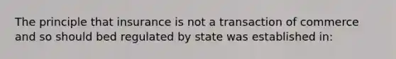 The principle that insurance is not a transaction of commerce and so should bed regulated by state was established in: