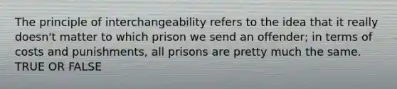 The principle of interchangeability refers to the idea that it really doesn't matter to which prison we send an offender; in terms of costs and punishments, all prisons are pretty much the same. TRUE OR FALSE