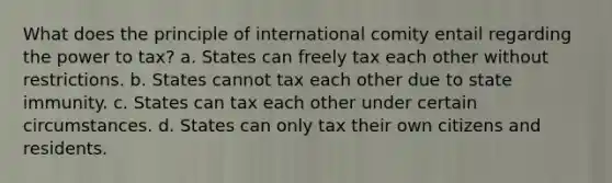 What does the principle of international comity entail regarding the power to tax? a. States can freely tax each other without restrictions. b. States cannot tax each other due to state immunity. c. States can tax each other under certain circumstances. d. States can only tax their own citizens and residents.