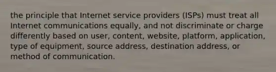 the principle that Internet service providers (ISPs) must treat all Internet communications equally, and not discriminate or charge differently based on user, content, website, platform, application, type of equipment, source address, destination address, or method of communication.