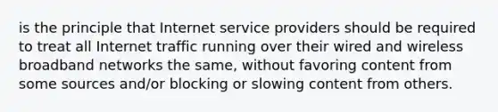 is the principle that Internet service providers should be required to treat all Internet traffic running over their wired and wireless broadband networks the same, without favoring content from some sources and/or blocking or slowing content from others.