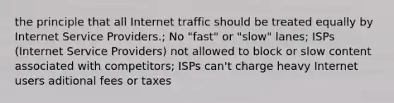 the principle that all Internet traffic should be treated equally by Internet Service Providers.; No "fast" or "slow" lanes; ISPs (Internet Service Providers) not allowed to block or slow content associated with competitors; ISPs can't charge heavy Internet users aditional fees or taxes