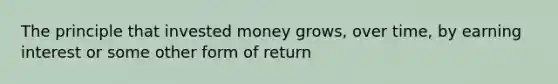 The principle that invested money grows, over time, by earning interest or some other form of return