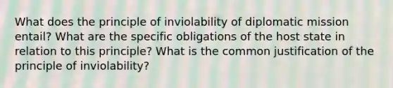 What does the principle of inviolability of diplomatic mission entail? What are the specific obligations of the host state in relation to this principle? What is the common justification of the principle of inviolability?