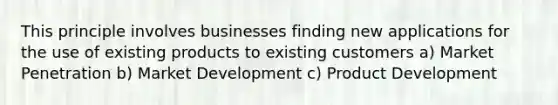 This principle involves businesses finding new applications for the use of existing products to existing customers a) Market Penetration b) Market Development c) Product Development