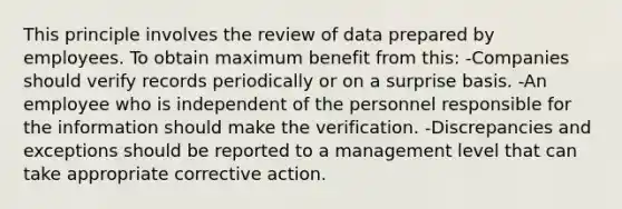 This principle involves the review of data prepared by employees. To obtain maximum benefit from this: -Companies should verify records periodically or on a surprise basis. -An employee who is independent of the personnel responsible for the information should make the verification. -Discrepancies and exceptions should be reported to a management level that can take appropriate corrective action.