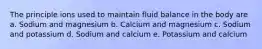 The principle ions used to maintain fluid balance in the body are a. Sodium and magnesium b. Calcium and magnesium c. Sodium and potassium d. Sodium and calcium e. Potassium and calcium