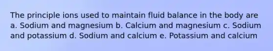 The principle ions used to maintain fluid balance in the body are a. Sodium and magnesium b. Calcium and magnesium c. Sodium and potassium d. Sodium and calcium e. Potassium and calcium