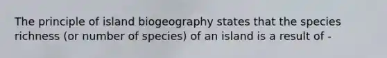 The principle of island biogeography states that the species richness (or number of species) of an island is a result of -