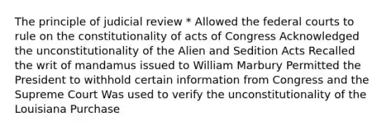 The principle of judicial review * Allowed the federal courts to rule on the constitutionality of acts of Congress Acknowledged the unconstitutionality of the Alien and Sedition Acts Recalled the writ of mandamus issued to William Marbury Permitted the President to withhold certain information from Congress and the Supreme Court Was used to verify the unconstitutionality of the Louisiana Purchase