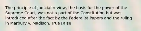 The principle of judicial review, the basis for the power of the Supreme Court, was not a part of the Constitution but was introduced after the fact by the Federalist Papers and the ruling in Marbury v. Madison. True False