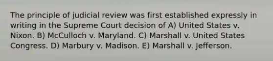 The principle of judicial review was first established expressly in writing in the Supreme Court decision of A) United States v. Nixon. B) McCulloch v. Maryland. C) Marshall v. United States Congress. D) Marbury v. Madison. E) Marshall v. Jefferson.