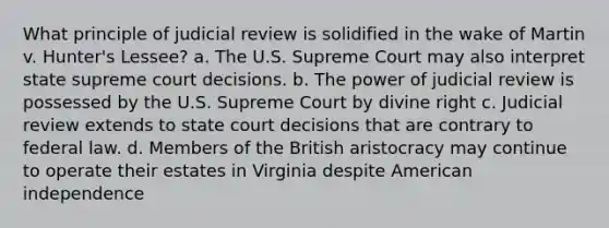 What principle of judicial review is solidified in the wake of Martin v. Hunter's Lessee? a. The U.S. Supreme Court may also interpret state supreme court decisions. b. The power of judicial review is possessed by the U.S. Supreme Court by divine right c. Judicial review extends to state court decisions that are contrary to federal law. d. Members of the British aristocracy may continue to operate their estates in Virginia despite American independence