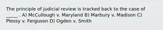 The principle of judicial review is tracked back to the case of _____ . A) McCullough v. Maryland B) Marbury v. Madison C) Plessy v. Ferguson D) Ogden v. Smith