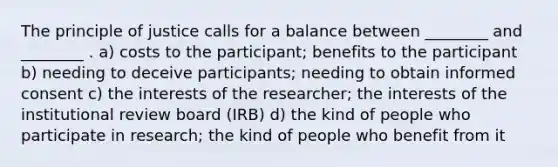 The principle of justice calls for a balance between ________ and ________ . a) costs to the participant; benefits to the participant b) needing to deceive participants; needing to obtain informed consent c) the interests of the researcher; the interests of the institutional review board (IRB) d) the kind of people who participate in research; the kind of people who benefit from it