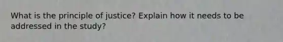 What is the principle of justice? Explain how it needs to be addressed in the study?