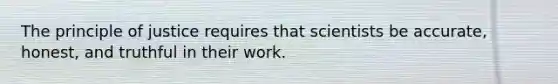 The principle of justice requires that scientists be accurate, honest, and truthful in their work.