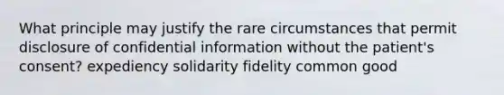 What principle may justify the rare circumstances that permit disclosure of confidential information without the patient's consent? expediency solidarity fidelity common good