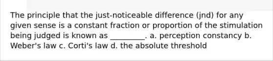 The principle that the just-noticeable difference (jnd) for any given sense is a constant fraction or proportion of the stimulation being judged is known as _________. a. perception constancy b. Weber's law c. Corti's law d. the absolute threshold