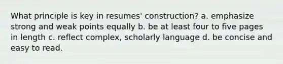 What principle is key in resumes' construction? a. emphasize strong and weak points equally b. be at least four to five pages in length c. reflect complex, scholarly language d. be concise and easy to read.