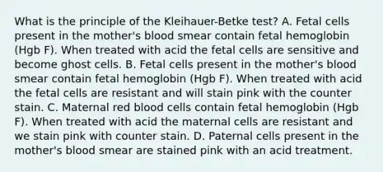 What is the principle of the Kleihauer-Betke test? A. Fetal cells present in the mother's blood smear contain fetal hemoglobin (Hgb F). When treated with acid the fetal cells are sensitive and become ghost cells. B. Fetal cells present in the mother's blood smear contain fetal hemoglobin (Hgb F). When treated with acid the fetal cells are resistant and will stain pink with the counter stain. C. Maternal red blood cells contain fetal hemoglobin (Hgb F). When treated with acid the maternal cells are resistant and we stain pink with counter stain. D. Paternal cells present in the mother's blood smear are stained pink with an acid treatment.