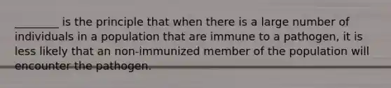 ________ is the principle that when there is a large number of individuals in a population that are immune to a pathogen, it is less likely that an non-immunized member of the population will encounter the pathogen.