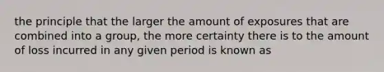 the principle that the larger the amount of exposures that are combined into a group, the more certainty there is to the amount of loss incurred in any given period is known as