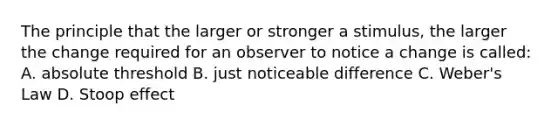 The principle that the larger or stronger a stimulus, the larger the change required for an observer to notice a change is called: A. absolute threshold B. just noticeable difference C. Weber's Law D. Stoop effect