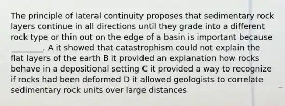 The principle of lateral continuity proposes that sedimentary rock layers continue in all directions until they grade into a different rock type or thin out on the edge of a basin is important because ________. A it showed that catastrophism could not explain the flat layers of the earth B it provided an explanation how rocks behave in a depositional setting C it provided a way to recognize if rocks had been deformed D it allowed geologists to correlate sedimentary rock units over large distances